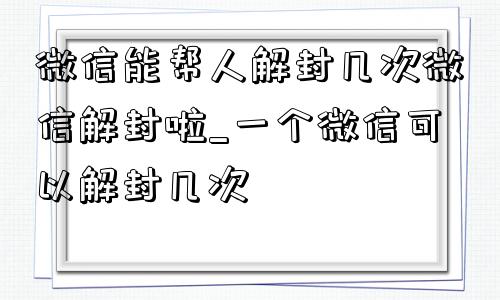 微信能帮人解封几次微信解封啦_一个微信可以解封几次